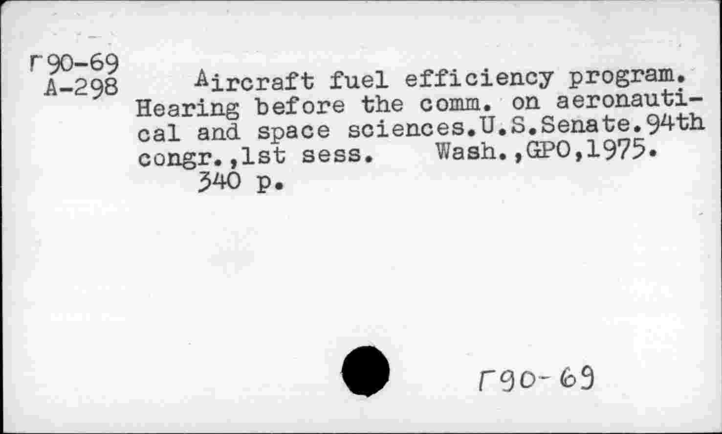 ﻿r90-69
A-298 Aircraft fuel efficiency program.
Hearing before the comm, on aeronautical and. space sciences.U.S.Senate.9^+th congr.,1st sess. Wash.,GPO,1975» 340 p.
